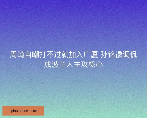 周琦自嘲打不过就加入广厦 孙铭徽调侃成波兰人主攻核心
