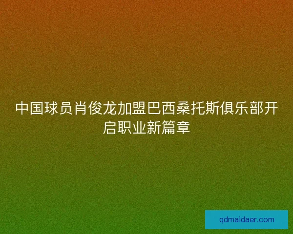 中国球员肖俊龙加盟巴西桑托斯俱乐部开启职业新篇章