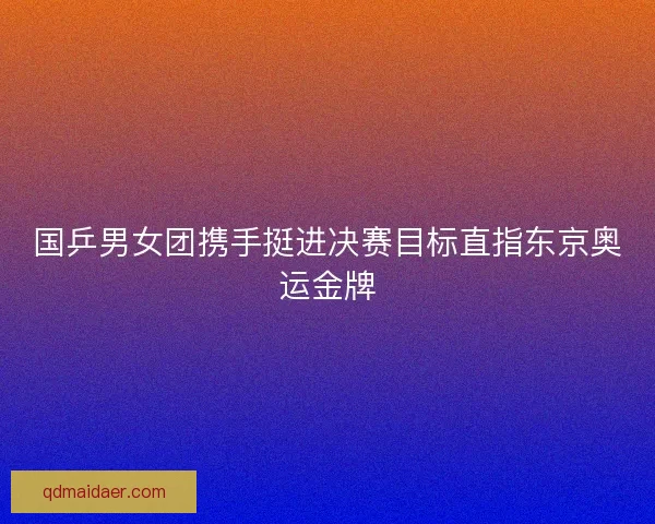 国乒男女团携手挺进决赛目标直指东京奥运金牌